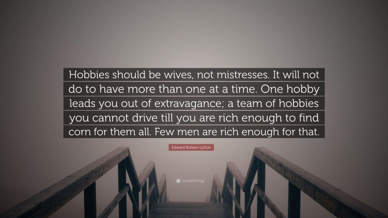 Edward Bulwer-Lytton Quote: “Hobbies should be wives, not mistresses. It will not do to have more than one at a time. One hobby leads you out of extravagance; a team of hobbies you cannot drive till you are rich enough to find corn for them all. Few men are rich enough for that.”