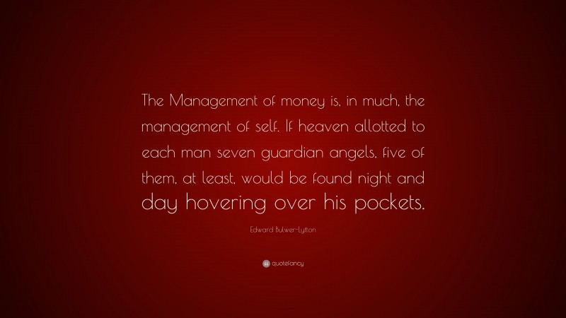 Edward Bulwer-Lytton Quote: “The Management of money is, in much, the management of self. If heaven allotted to each man seven guardian angels, five of them, at least, would be found night and day hovering over his pockets.”