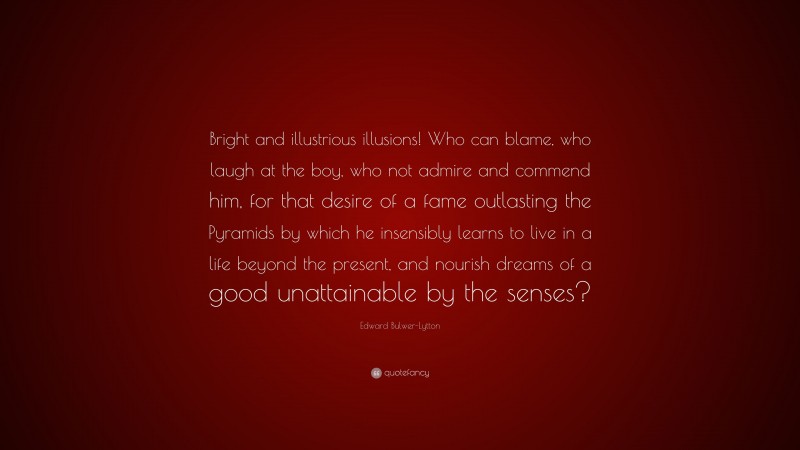 Edward Bulwer-Lytton Quote: “Bright and illustrious illusions! Who can blame, who laugh at the boy, who not admire and commend him, for that desire of a fame outlasting the Pyramids by which he insensibly learns to live in a life beyond the present, and nourish dreams of a good unattainable by the senses?”