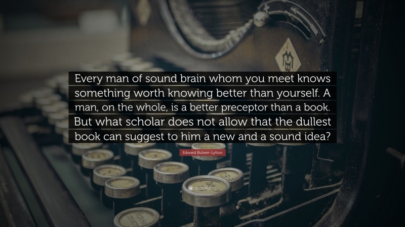 Edward Bulwer-Lytton Quote: “Every man of sound brain whom you meet knows something worth knowing better than yourself. A man, on the whole, is a better preceptor than a book. But what scholar does not allow that the dullest book can suggest to him a new and a sound idea?”