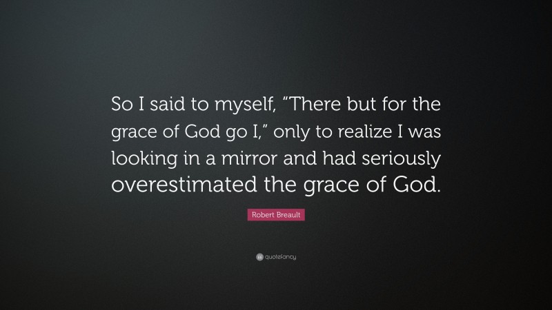 Robert Breault Quote: “So I said to myself, “There but for the grace of God go I,” only to realize I was looking in a mirror and had seriously overestimated the grace of God.”