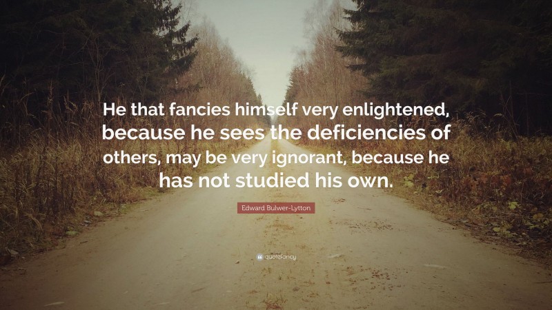 Edward Bulwer-Lytton Quote: “He that fancies himself very enlightened, because he sees the deficiencies of others, may be very ignorant, because he has not studied his own.”