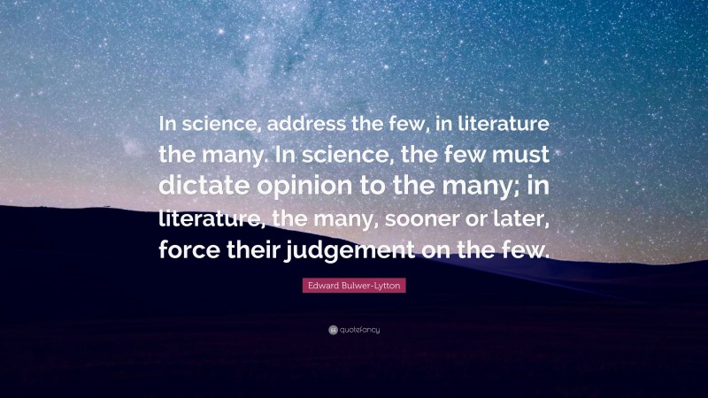 Edward Bulwer-Lytton Quote: “In science, address the few, in literature the many. In science, the few must dictate opinion to the many; in literature, the many, sooner or later, force their judgement on the few.”