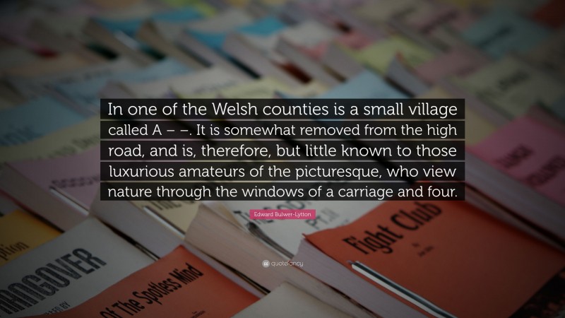 Edward Bulwer-Lytton Quote: “In one of the Welsh counties is a small village called A – –. It is somewhat removed from the high road, and is, therefore, but little known to those luxurious amateurs of the picturesque, who view nature through the windows of a carriage and four.”