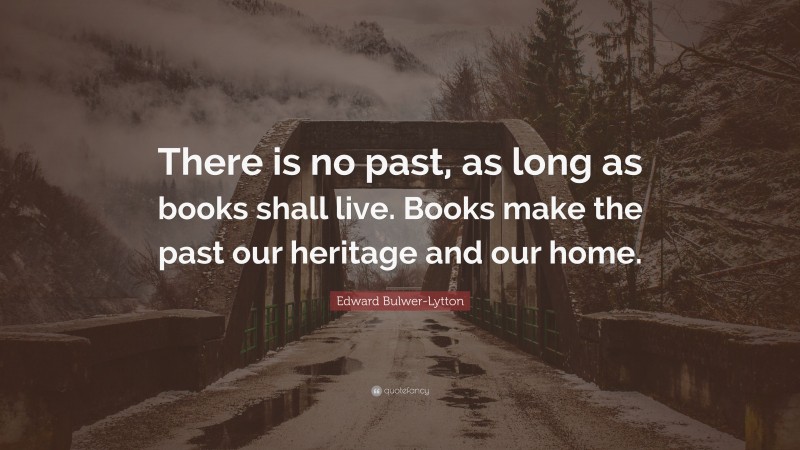 Edward Bulwer-Lytton Quote: “There is no past, as long as books shall live. Books make the past our heritage and our home.”