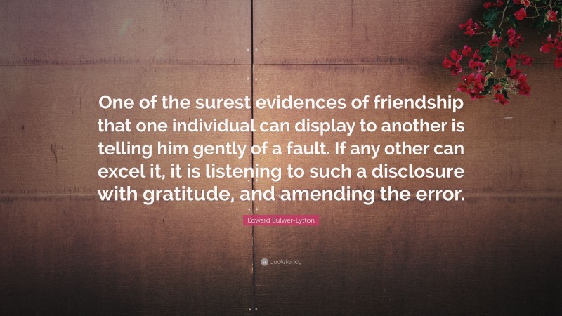 Edward Bulwer-Lytton Quote: “One of the surest evidences of friendship that one individual can display to another is telling him gently of a fault. If any other can excel it, it is listening to such a disclosure with gratitude, and amending the error.”
