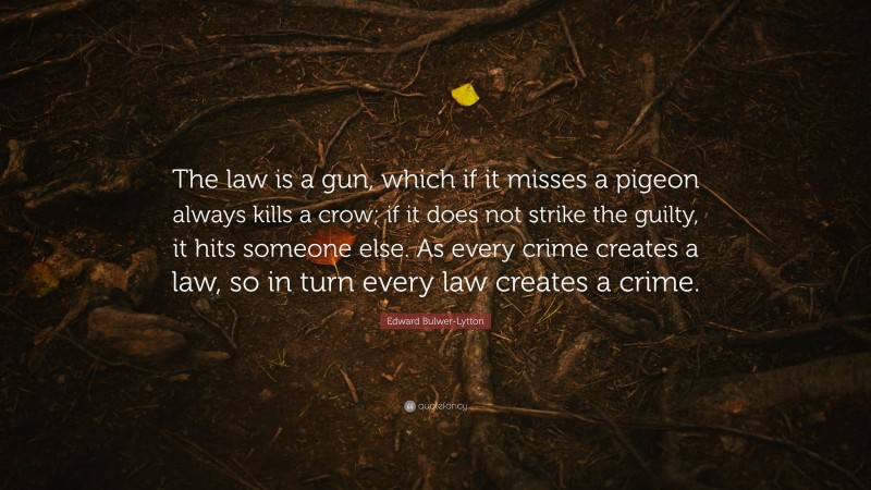 Edward Bulwer-Lytton Quote: “The law is a gun, which if it misses a pigeon always kills a crow; if it does not strike the guilty, it hits someone else. As every crime creates a law, so in turn every law creates a crime.”