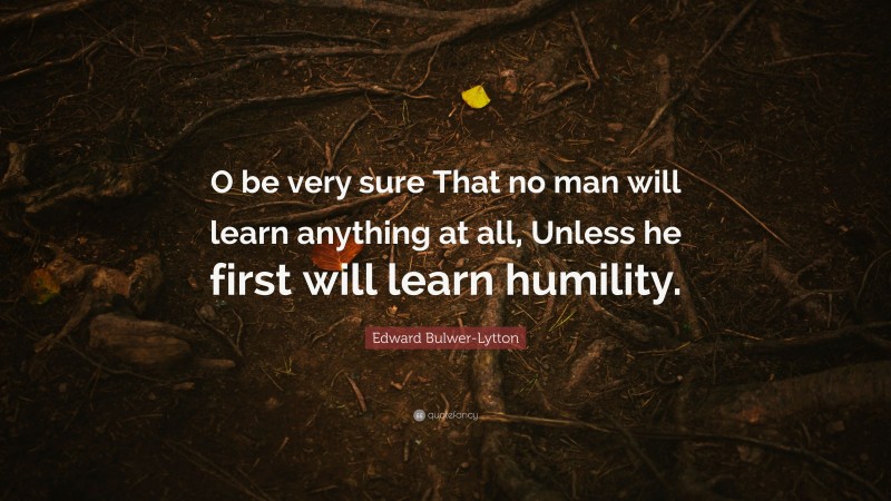 Edward Bulwer-Lytton Quote: “O be very sure That no man will learn anything at all, Unless he first will learn humility.”