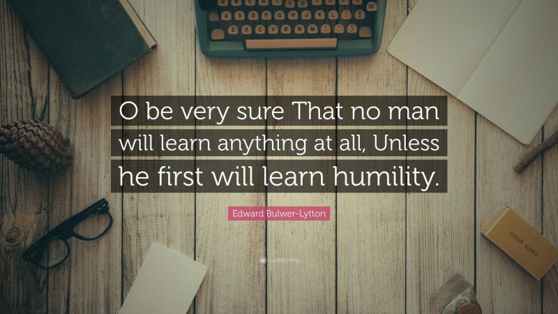Edward Bulwer-Lytton Quote: “O be very sure That no man will learn anything at all, Unless he first will learn humility.”
