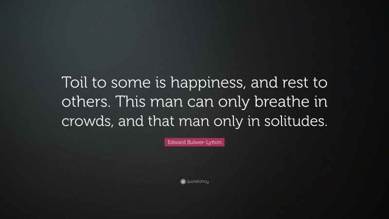 Edward Bulwer-Lytton Quote: “Toil to some is happiness, and rest to others. This man can only breathe in crowds, and that man only in solitudes.”