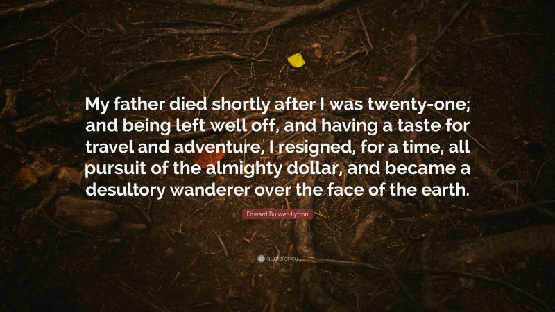Edward Bulwer-Lytton Quote: “My father died shortly after I was twenty-one; and being left well off, and having a taste for travel and adventure, I resigned, for a time, all pursuit of the almighty dollar, and became a desultory wanderer over the face of the earth.”