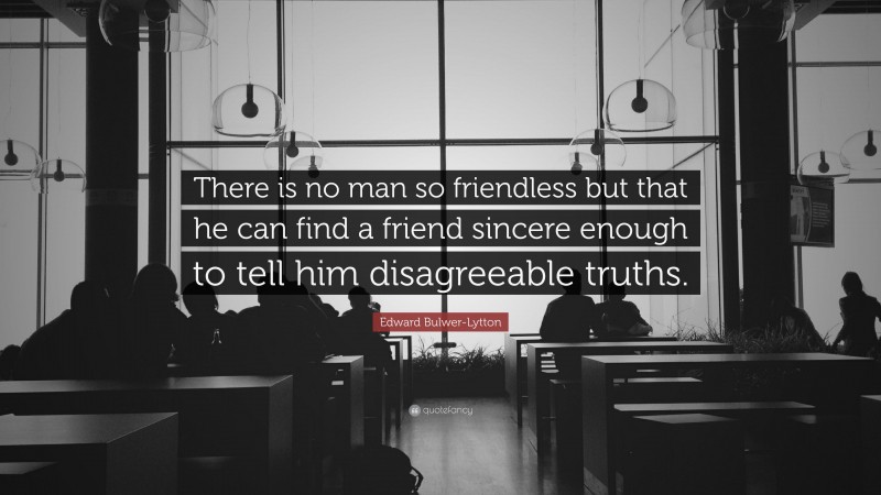Edward Bulwer-Lytton Quote: “There is no man so friendless but that he can find a friend sincere enough to tell him disagreeable truths.”