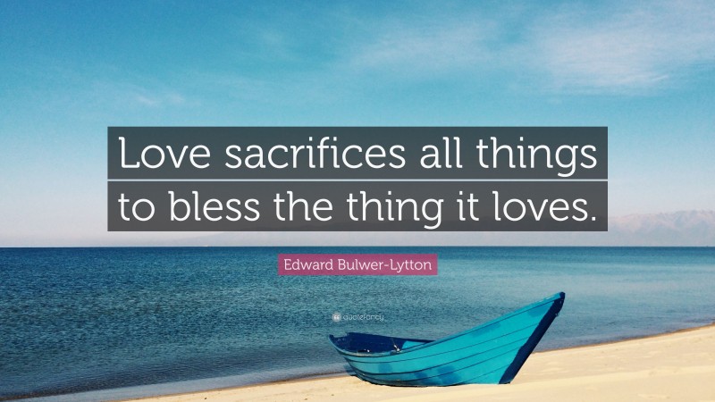 Edward Bulwer-Lytton Quote: “Love sacrifices all things to bless the thing it loves.”