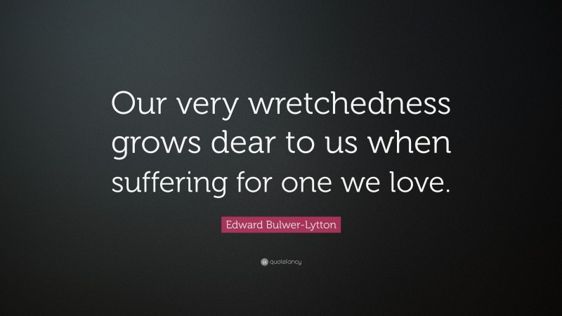 Edward Bulwer-Lytton Quote: “Our very wretchedness grows dear to us when suffering for one we love.”
