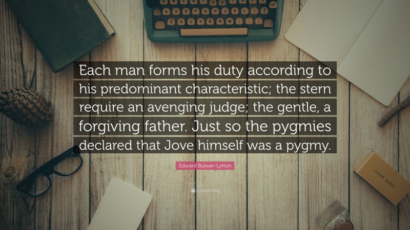 Edward Bulwer-Lytton Quote: “Each man forms his duty according to his predominant characteristic; the stern require an avenging judge; the gentle, a forgiving father. Just so the pygmies declared that Jove himself was a pygmy.”
