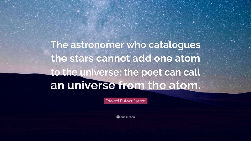 Edward Bulwer-Lytton Quote: “The astronomer who catalogues the stars cannot add one atom to the universe; the poet can call an universe from the atom.”