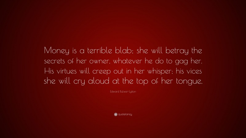 Edward Bulwer-Lytton Quote: “Money is a terrible blab; she will betray the secrets of her owner, whatever he do to gag her. His virtues will creep out in her whisper; his vices she will cry aloud at the top of her tongue.”