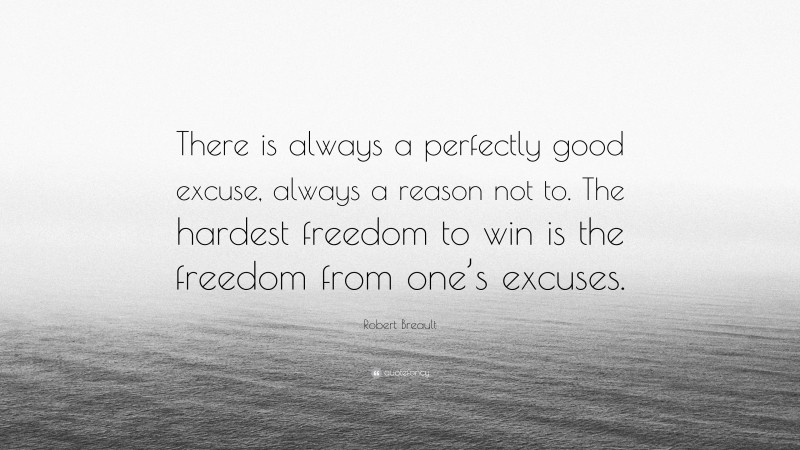 Robert Breault Quote: “There is always a perfectly good excuse, always a reason not to. The hardest freedom to win is the freedom from one’s excuses.”