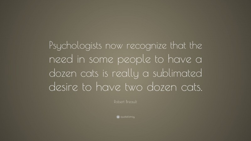 Robert Breault Quote: “Psychologists now recognize that the need in some people to have a dozen cats is really a sublimated desire to have two dozen cats.”