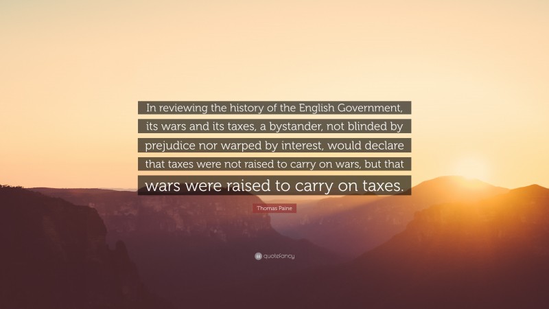 Thomas Paine Quote: “In reviewing the history of the English Government, its wars and its taxes, a bystander, not blinded by prejudice nor warped by interest, would declare that taxes were not raised to carry on wars, but that wars were raised to carry on taxes.”