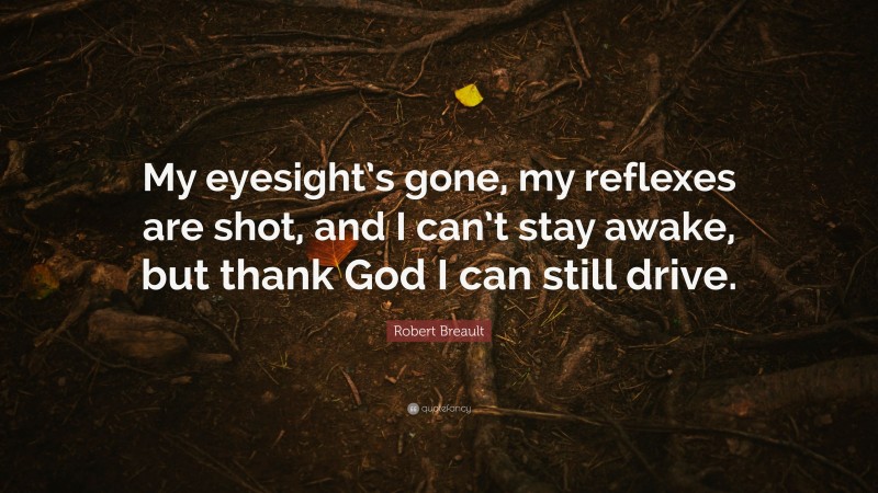 Robert Breault Quote: “My eyesight’s gone, my reflexes are shot, and I can’t stay awake, but thank God I can still drive.”