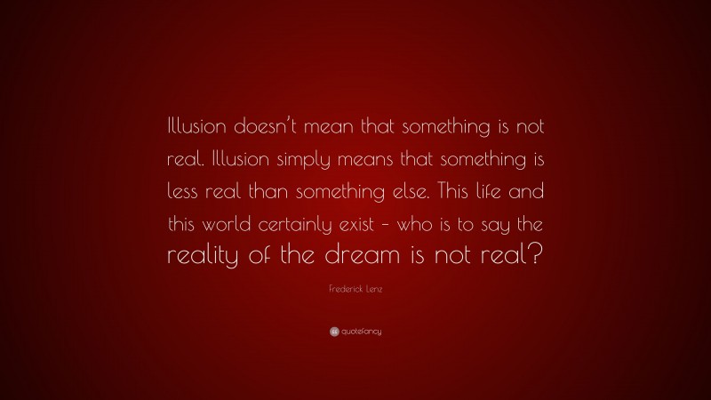 Frederick Lenz Quote: “Illusion doesn’t mean that something is not real. Illusion simply means that something is less real than something else. This life and this world certainly exist – who is to say the reality of the dream is not real?”
