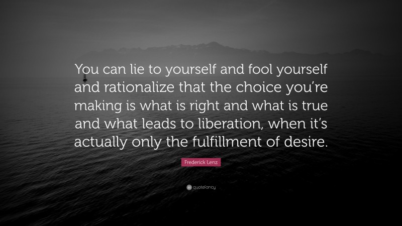 Frederick Lenz Quote: “You can lie to yourself and fool yourself and rationalize that the choice you’re making is what is right and what is true and what leads to liberation, when it’s actually only the fulfillment of desire.”
