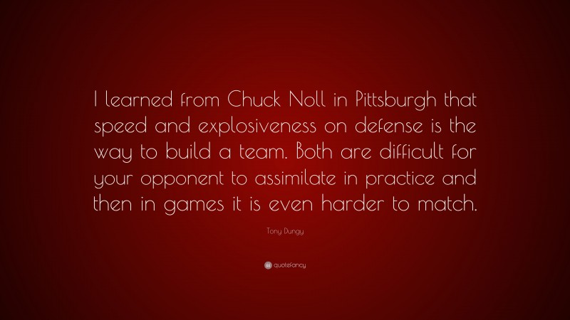 Tony Dungy Quote: “I learned from Chuck Noll in Pittsburgh that speed and explosiveness on defense is the way to build a team. Both are difficult for your opponent to assimilate in practice and then in games it is even harder to match.”