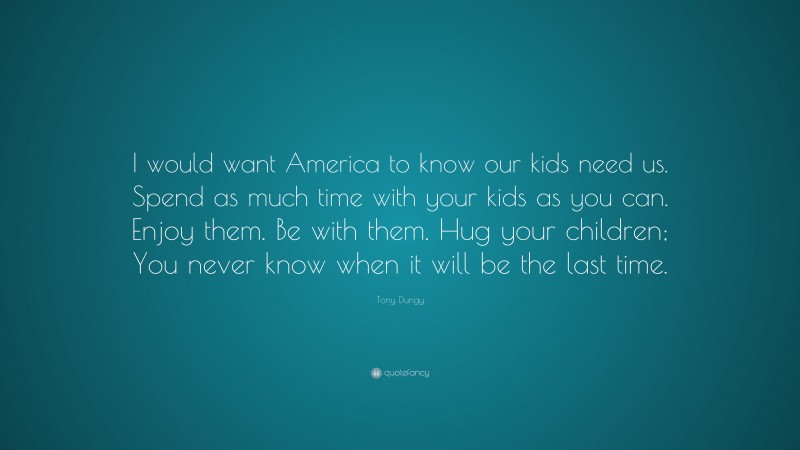 Tony Dungy Quote: “I would want America to know our kids need us. Spend as much time with your kids as you can. Enjoy them. Be with them. Hug your children; You never know when it will be the last time.”