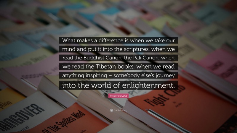 Frederick Lenz Quote: “What makes a difference is when we take our mind and put it into the scriptures, when we read the Buddhist Canon, the Pali Canon, when we read the Tibetan books, when we read anything inspiring – somebody else’s journey into the world of enlightenment.”
