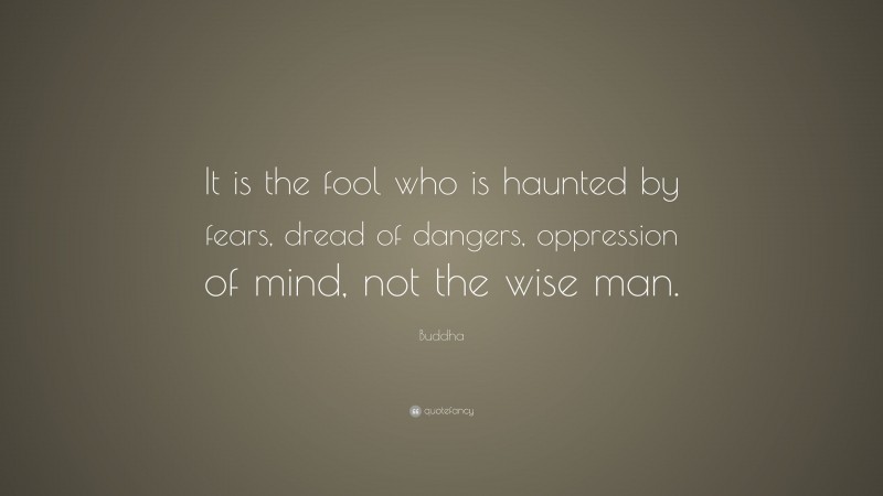Buddha Quote: “It is the fool who is haunted by fears, dread of dangers, oppression of mind, not the wise man.”