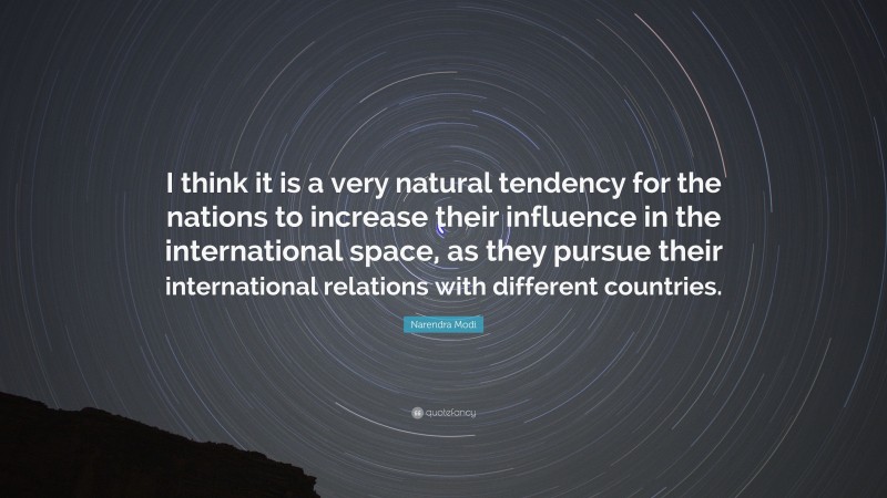 Narendra Modi Quote: “I think it is a very natural tendency for the nations to increase their influence in the international space, as they pursue their international relations with different countries.”