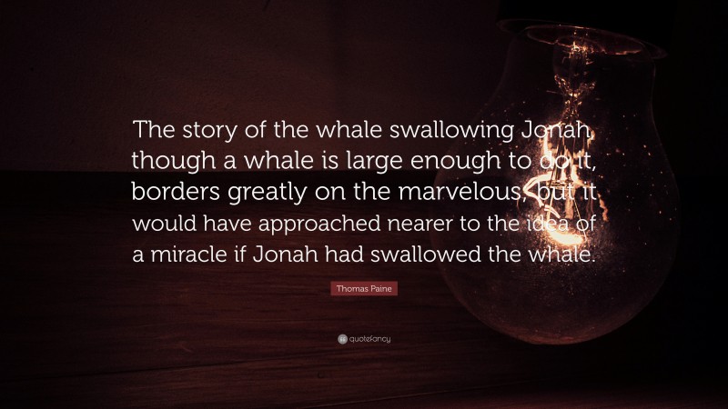 Thomas Paine Quote: “The story of the whale swallowing Jonah, though a whale is large enough to do it, borders greatly on the marvelous; but it would have approached nearer to the idea of a miracle if Jonah had swallowed the whale.”