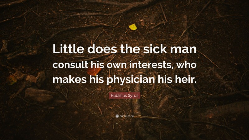 Publilius Syrus Quote: “Little does the sick man consult his own interests, who makes his physician his heir.”