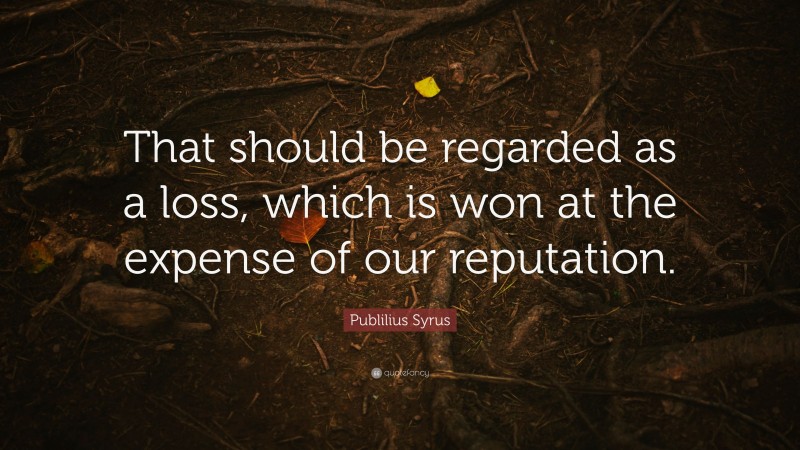 Publilius Syrus Quote: “That should be regarded as a loss, which is won at the expense of our reputation.”