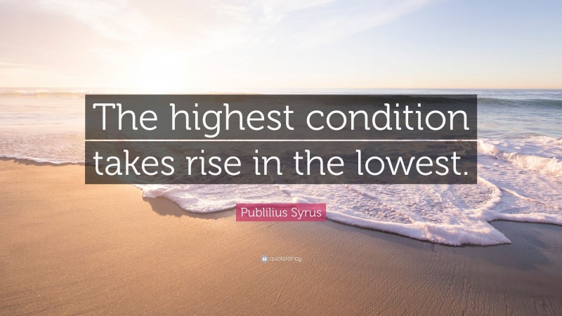 Publilius Syrus Quote: “The highest condition takes rise in the lowest.”