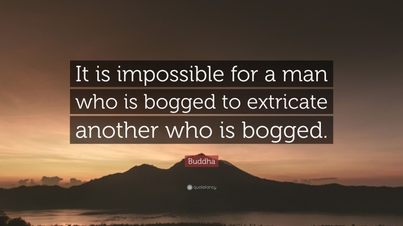 Buddha Quote: “It is impossible for a man who is bogged to extricate another who is bogged.”