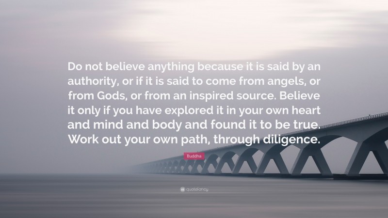 Buddha Quote: “Do not believe anything because it is said by an authority, or if it is said to come from angels, or from Gods, or from an inspired source. Believe it only if you have explored it in your own heart and mind and body and found it to be true. Work out your own path, through diligence.”