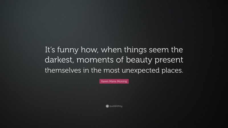 Karen Marie Moning Quote: “It‘s funny how, when things seem the darkest, moments of beauty present themselves in the most unexpected places.”