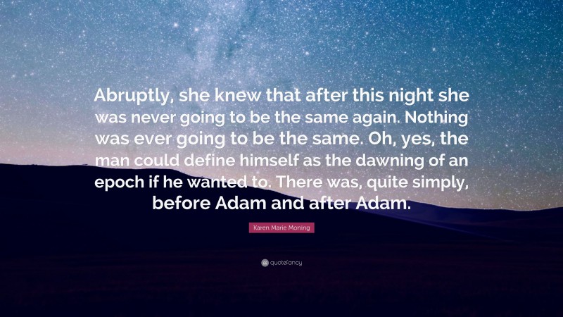Karen Marie Moning Quote: “Abruptly, she knew that after this night she was never going to be the same again. Nothing was ever going to be the same. Oh, yes, the man could define himself as the dawning of an epoch if he wanted to. There was, quite simply, before Adam and after Adam.”