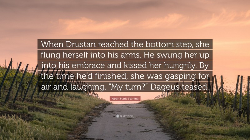 Karen Marie Moning Quote: “When Drustan reached the bottom step, she flung herself into his arms. He swung her up into his embrace and kissed her hungrily. By the time he’d finished, she was gasping for air and laughing. “My turn?” Dageus teased.”