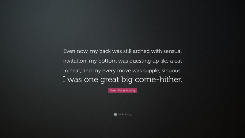 Karen Marie Moning Quote: “Even now, my back was still arched with sensual invitation, my bottom was questing up like a cat in heat, and my every move was supple, sinuous. I was one great big come-hither.”