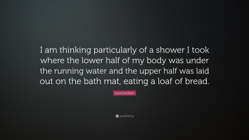 Lena Dunham Quote: “I am thinking particularly of a shower I took where the lower half of my body was under the running water and the upper half was laid out on the bath mat, eating a loaf of bread.”