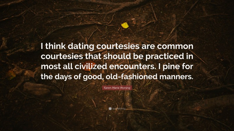 Karen Marie Moning Quote: “I think dating courtesies are common courtesies that should be practiced in most all civilized encounters. I pine for the days of good, old-fashioned manners.”
