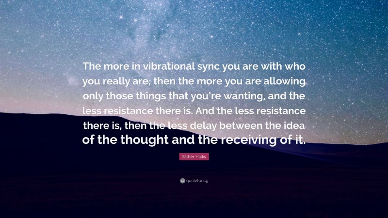 Esther Hicks Quote: “The more in vibrational sync you are with who you really are, then the more you are allowing only those things that you’re wanting, and the less resistance there is. And the less resistance there is, then the less delay between the idea of the thought and the receiving of it.”