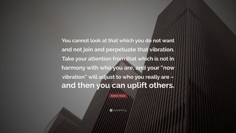 Esther Hicks Quote: “You cannot look at that which you do not want and not join and perpetuate that vibration. Take your attention from that which is not in harmony with who you are, and your “now vibration” will adjust to who you really are – and then you can uplift others.”