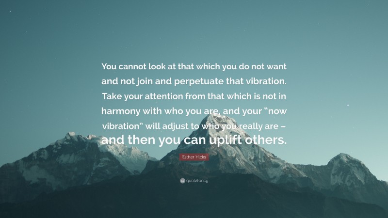 Esther Hicks Quote: “You cannot look at that which you do not want and not join and perpetuate that vibration. Take your attention from that which is not in harmony with who you are, and your “now vibration” will adjust to who you really are – and then you can uplift others.”
