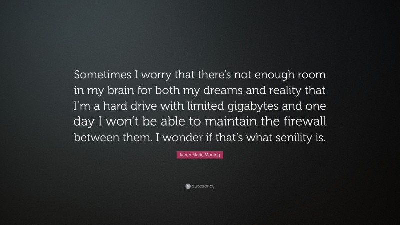 Karen Marie Moning Quote: “Sometimes I worry that there’s not enough room in my brain for both my dreams and reality that I’m a hard drive with limited gigabytes and one day I won’t be able to maintain the firewall between them. I wonder if that’s what senility is.”