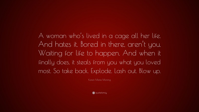 Karen Marie Moning Quote: “A woman who’s lived in a cage all her life. And hates it. Bored in there, aren’t you. Waiting for life to happen. And when it finally does, it steals from you what you loved most. So take back. Explode. Lash out. Blow up.”