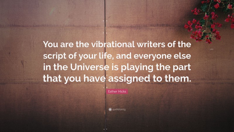 Esther Hicks Quote: “You are the vibrational writers of the script of your life, and everyone else in the Universe is playing the part that you have assigned to them.”